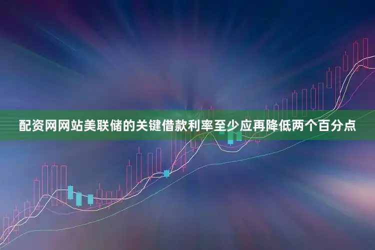 配资网网站美联储的关键借款利率至少应再降低两个百分点