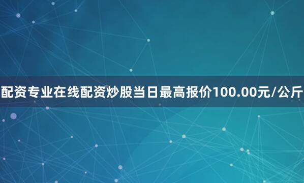 配资专业在线配资炒股当日最高报价100.00元/公斤