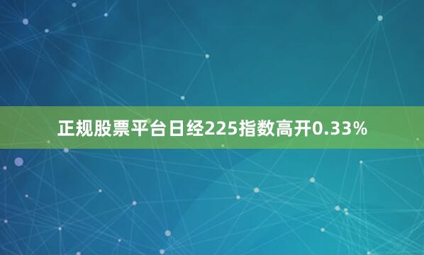 正规股票平台日经225指数高开0.33%