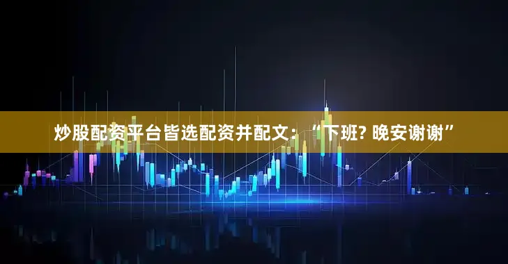 炒股配资平台皆选配资并配文：“下班? 晚安谢谢”