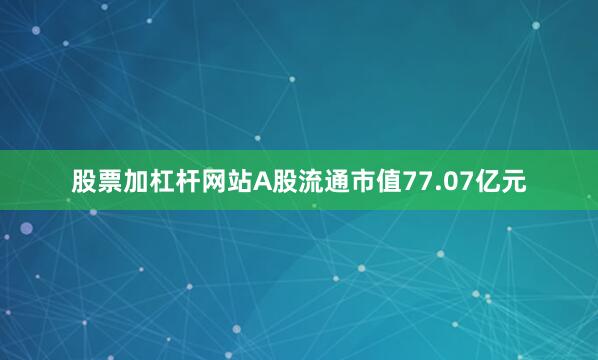 股票加杠杆网站A股流通市值77.07亿元