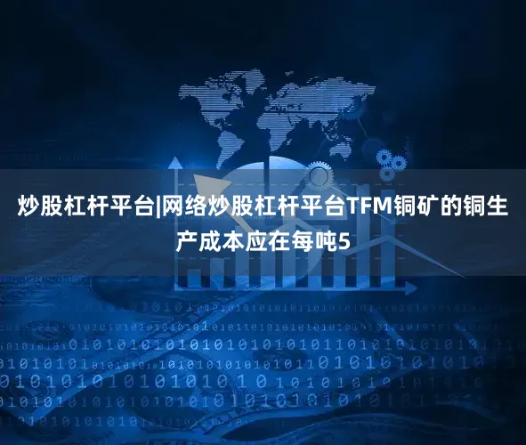 炒股杠杆平台|网络炒股杠杆平台TFM铜矿的铜生产成本应在每吨5