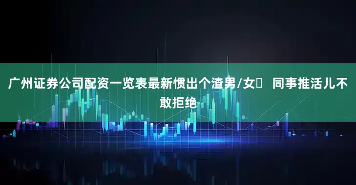 广州证券公司配资一览表最新惯出个渣男/女❌ 同事推活儿不敢拒绝