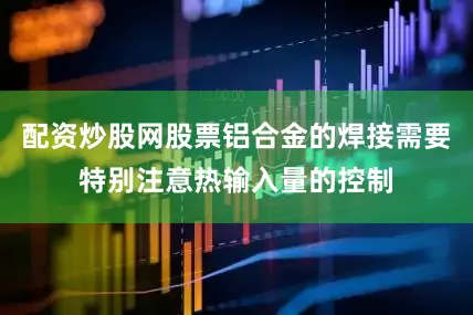 配资炒股网股票铝合金的焊接需要特别注意热输入量的控制
