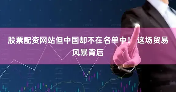 股票配资网站但中国却不在名单中！ 这场贸易风暴背后