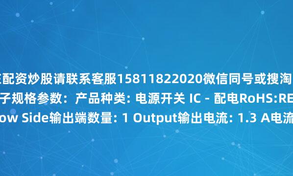 在配资炒股请联系客服15811822020微信同号或搜淘宝店铺：深圳市恒耀达电子规格参数：产品种类: 电源开关 IC - 配电RoHS:REACH - SVHC:类型: Low Side输出端数量: 1 Output输出电流: 1.3 A电流限制: 1.8 A导通电阻—最大值: 675 mOhms运行时间—最大值: 3 us空闲时间—最大值: 13 us工作电源电压: 12 V最小工作温度: -