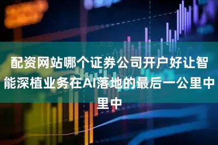 配资网站哪个证券公司开户好让智能深植业务在AI落地的最后一公里中
