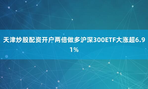 天津炒股配资开户两倍做多沪深300ETF大涨超6.91%