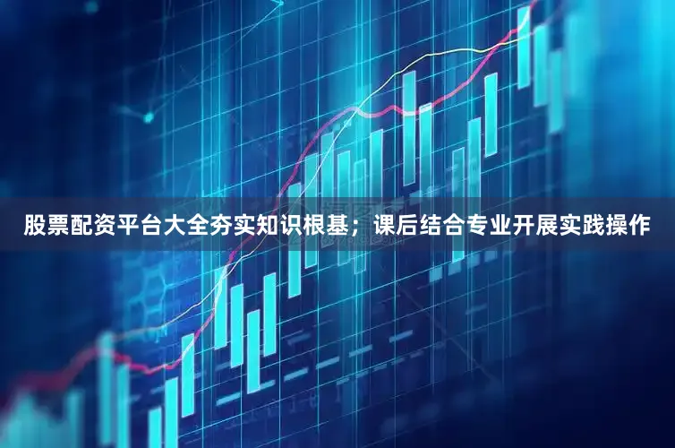 股票配资平台大全夯实知识根基；课后结合专业开展实践操作